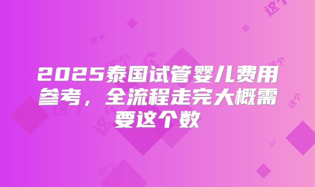 2025泰国试管婴儿费用参考,全流程走完大概需要这个数