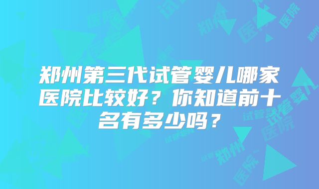 郑州第三代试管婴儿哪家医院比较好？你知道前十名有多少吗？