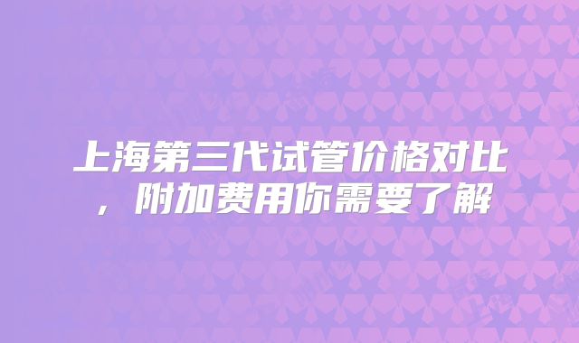 上海第三代试管价格对比，附加费用你需要了解