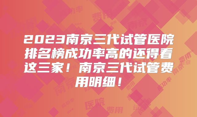2023南京三代试管医院排名榜成功率高的还得看这三家!南京三代试管费用明细!