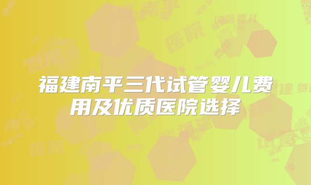 福建南平三代试管婴儿费用及优质医院选择