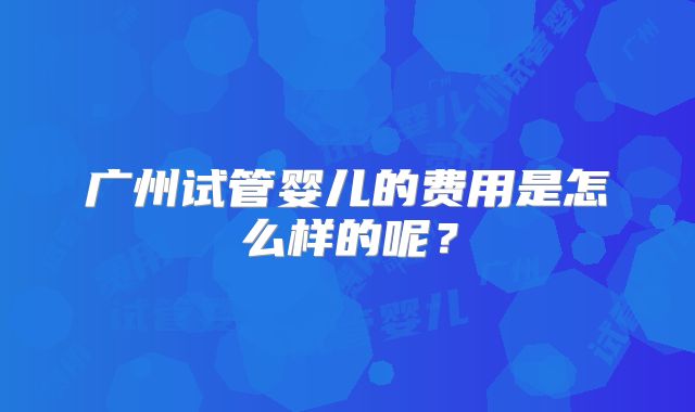 广州试管婴儿的费用是怎么样的呢?