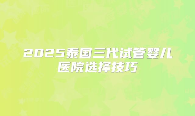 2025泰国三代试管婴儿医院选择技巧