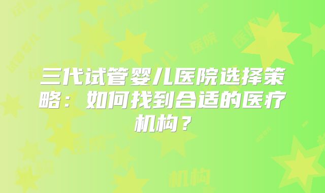 三代试管婴儿医院选择策略：如何找到合适的医疗机构？