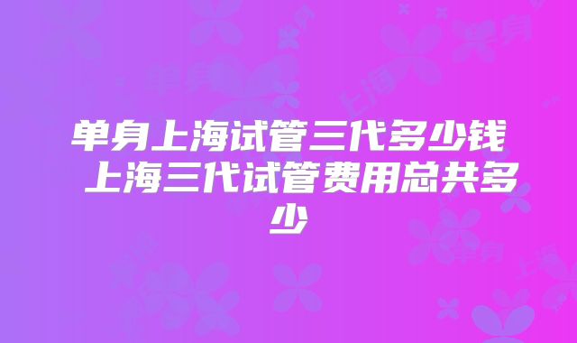 单身上海试管三代多少钱 上海三代试管费用总共多少