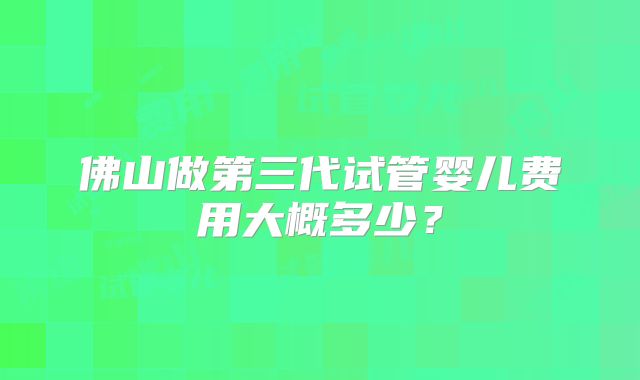 佛山做第三代试管婴儿费用大概多少？