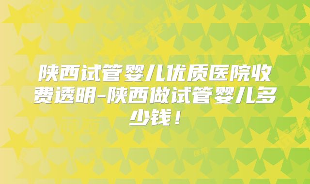 陕西试管婴儿优质医院收费透明-陕西做试管婴儿多少钱!