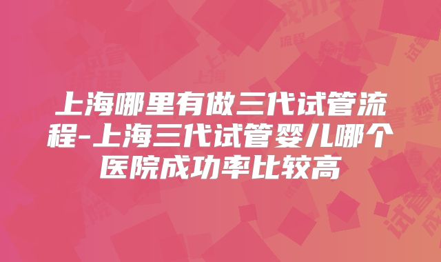 上海哪里有做三代试管流程-上海三代试管婴儿哪个医院成功率比较高