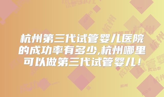 杭州第三代试管婴儿医院的成功率有多少,杭州哪里可以做第三代试管婴儿!
