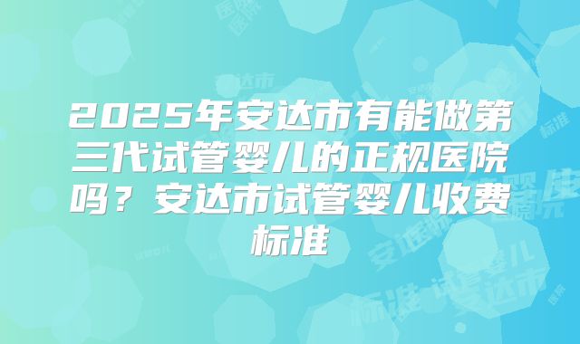 2025年安达市有能做第三代试管婴儿的正规医院吗？安达市试管婴儿收费标准