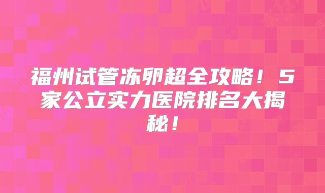 福州试管冻卵超全攻略!5家公立实力医院排名大揭秘!