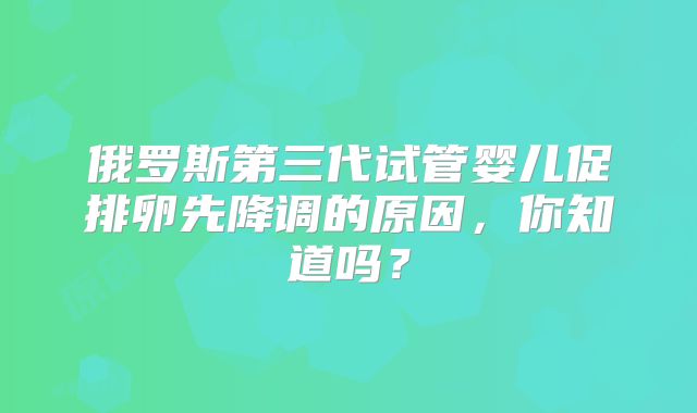 俄罗斯第三代试管婴儿促排卵先降调的原因，你知道吗？