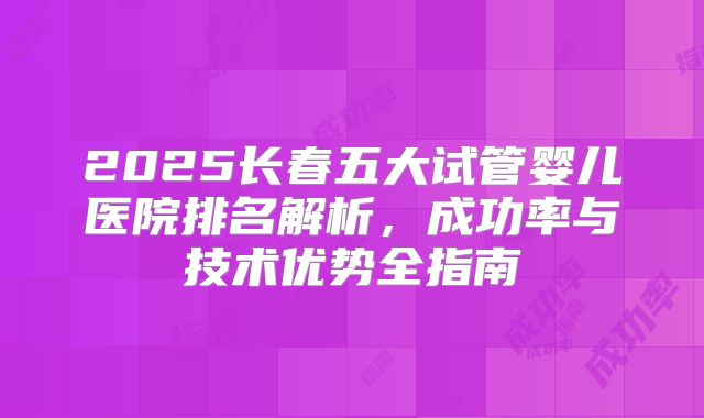 2025长春五大试管婴儿医院排名解析，成功率与技术优势全指南