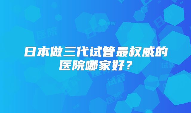 日本做三代试管最权威的医院哪家好?