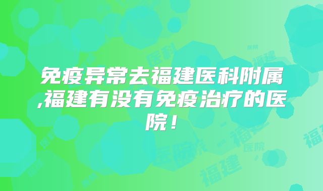 免疫异常去福建医科附属,福建有没有免疫治疗的医院!