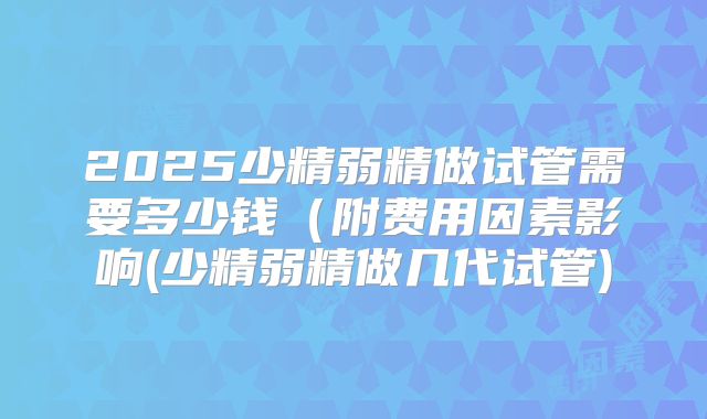 2025少精弱精做试管需要多少钱(附费用因素影响(少精弱精做几代试管)
