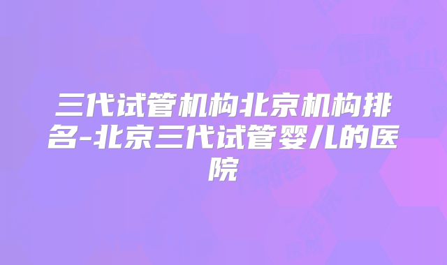 三代试管机构北京机构排名-北京三代试管婴儿的医院