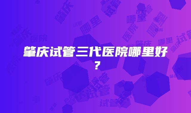 肇庆试管三代医院哪里好？