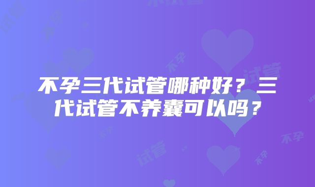 不孕三代试管哪种好?三代试管不养囊可以吗?