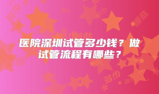 医院深圳试管多少钱?做试管流程有哪些?