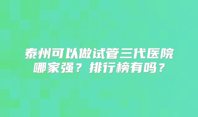 泰州可以做试管三代医院哪家强？排行榜有吗？