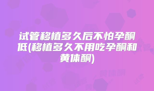 试管移植多久后不怕孕酮低(移植多久不用吃孕酮和黄体酮)