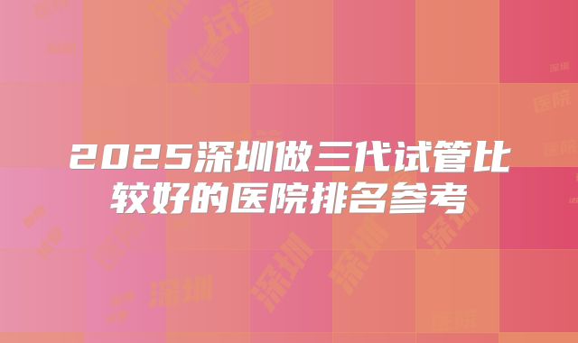 2025深圳做三代试管比较好的医院排名参考