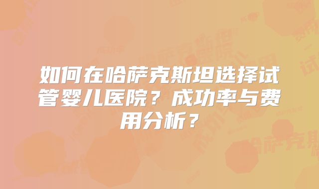 如何在哈萨克斯坦选择试管婴儿医院？成功率与费用分析？