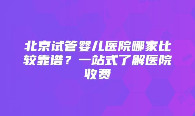 北京试管婴儿医院哪家比较靠谱？一站式了解医院收费