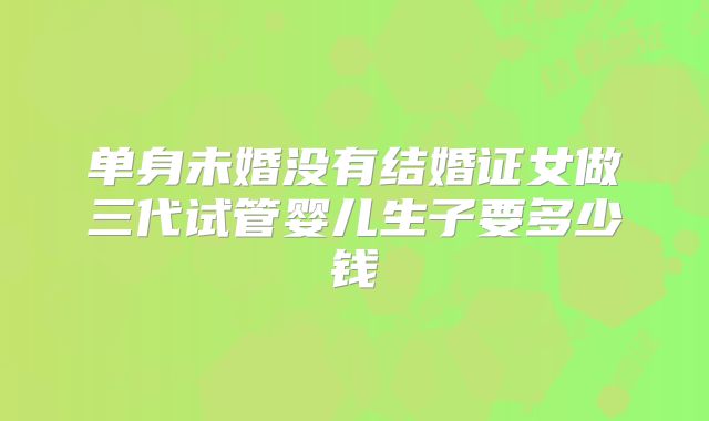 单身未婚没有结婚证女做三代试管婴儿生子要多少钱