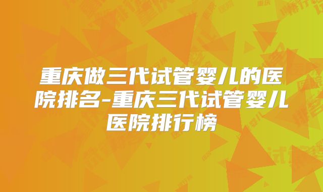 重庆做三代试管婴儿的医院排名-重庆三代试管婴儿医院排行榜