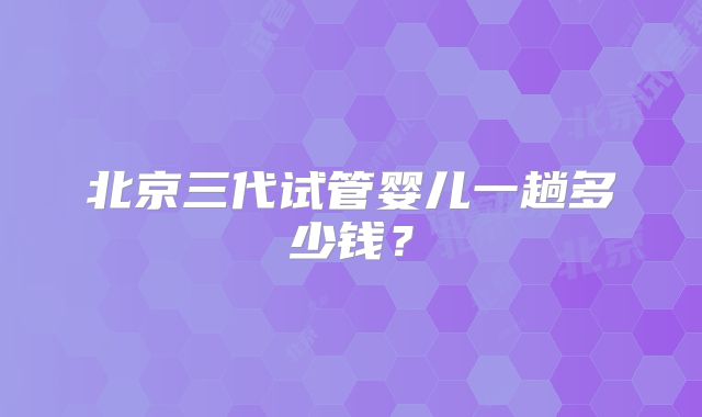 北京三代试管婴儿一趟多少钱？