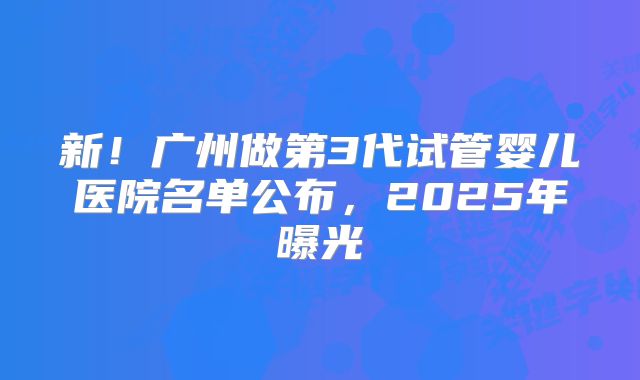 新!广州做第3代试管婴儿医院名单公布,2025年曝光