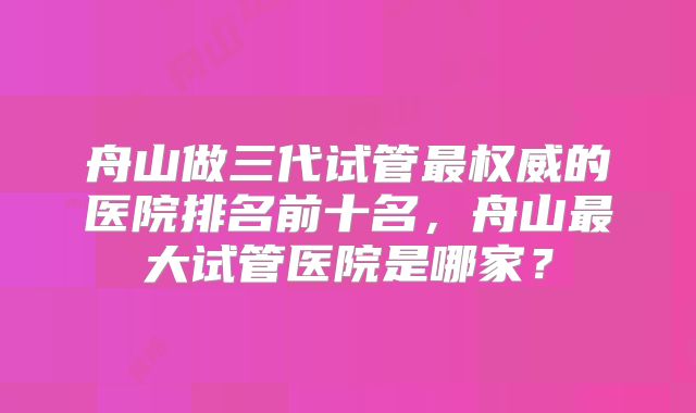 舟山做三代试管最权威的医院排名前十名，舟山最大试管医院是哪家？