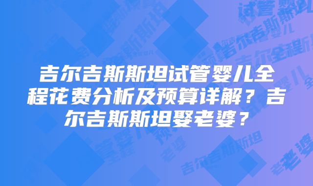 吉尔吉斯斯坦试管婴儿全程花费分析及预算详解?吉尔吉斯斯坦娶老婆?