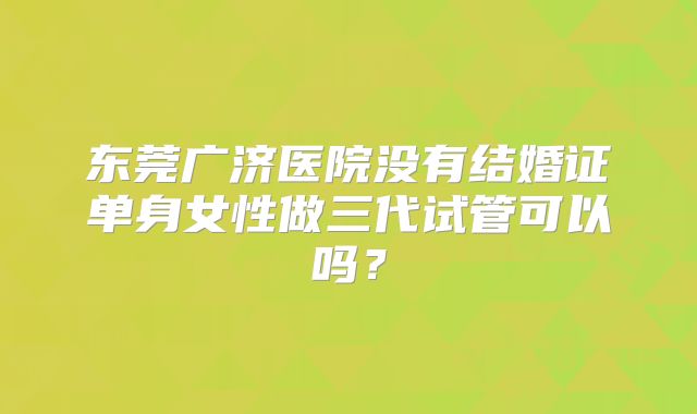 东莞广济医院没有结婚证单身女性做三代试管可以吗？