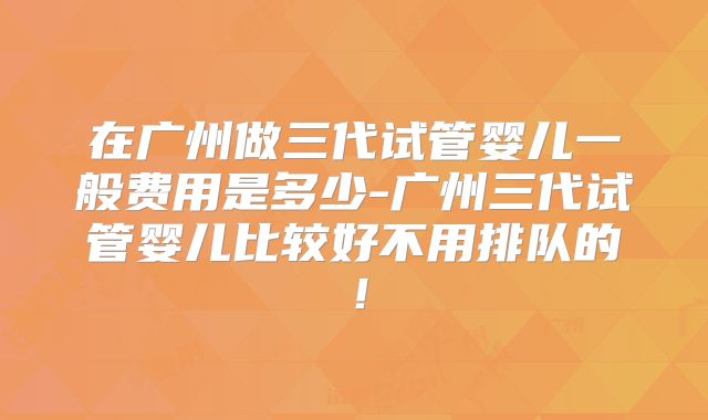 在广州做三代试管婴儿一般费用是多少-广州三代试管婴儿比较好不用排队的!