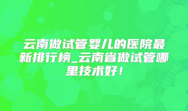 云南做试管婴儿的医院最新排行榜_云南省做试管哪里技术好!