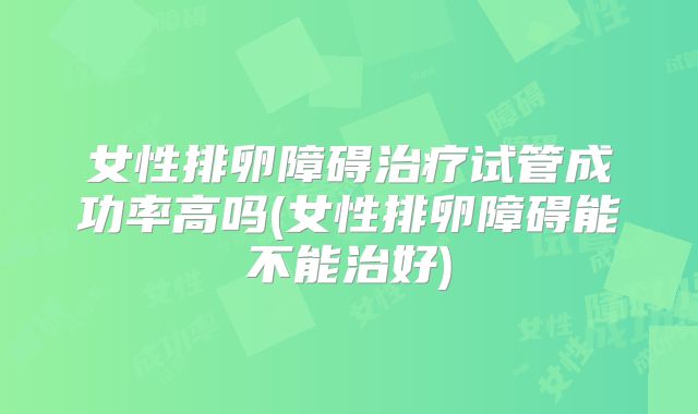 女性排卵障碍治疗试管成功率高吗(女性排卵障碍能不能治好)