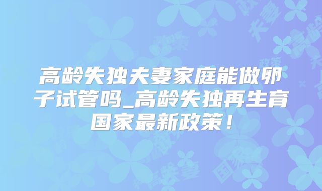 高龄失独夫妻家庭能做卵子试管吗_高龄失独再生育国家最新政策！