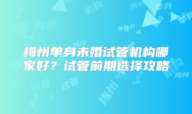 梅州单身未婚试管机构哪家好？试管前期选择攻略