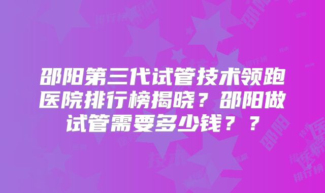 邵阳第三代试管技术领跑医院排行榜揭晓?邵阳做试管需要多少钱??