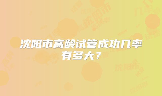 沈阳市高龄试管成功几率有多大?