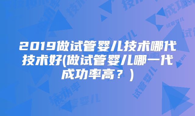 2019做试管婴儿技术哪代技术好(做试管婴儿哪一代成功率高？)