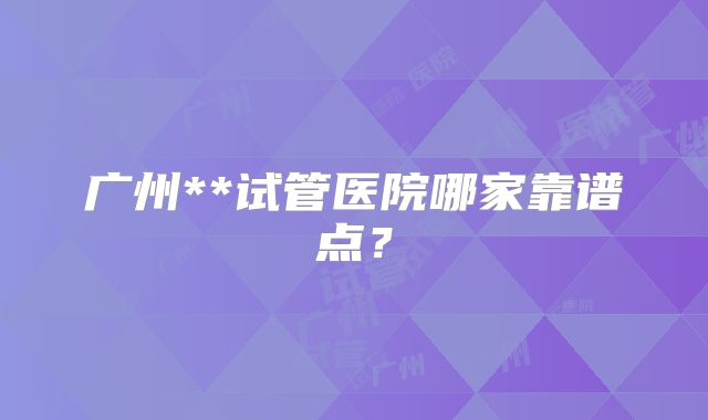 广州**试管医院哪家靠谱点？