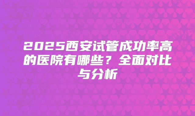 2025西安试管成功率高的医院有哪些？全面对比与分析