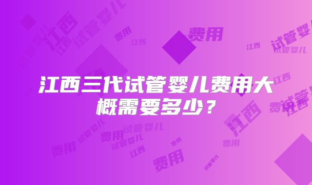 江西三代试管婴儿费用大概需要多少？