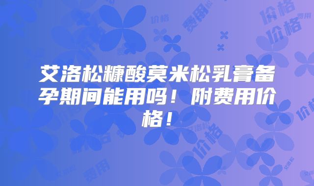 艾洛松糠酸莫米松乳膏备孕期间能用吗!附费用价格!