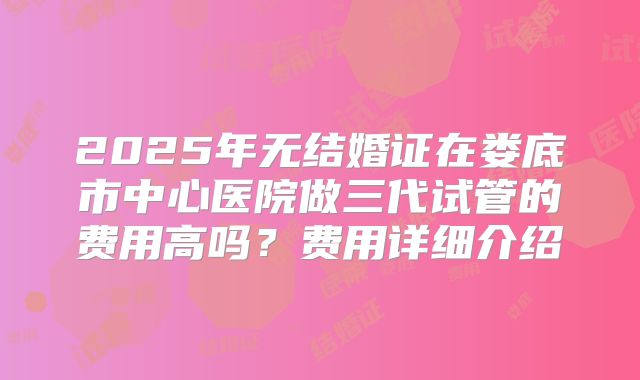 2025年无结婚证在娄底市中心医院做三代试管的费用高吗?费用详细介绍