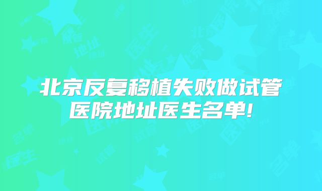 北京反复移植失败做试管医院地址医生名单!